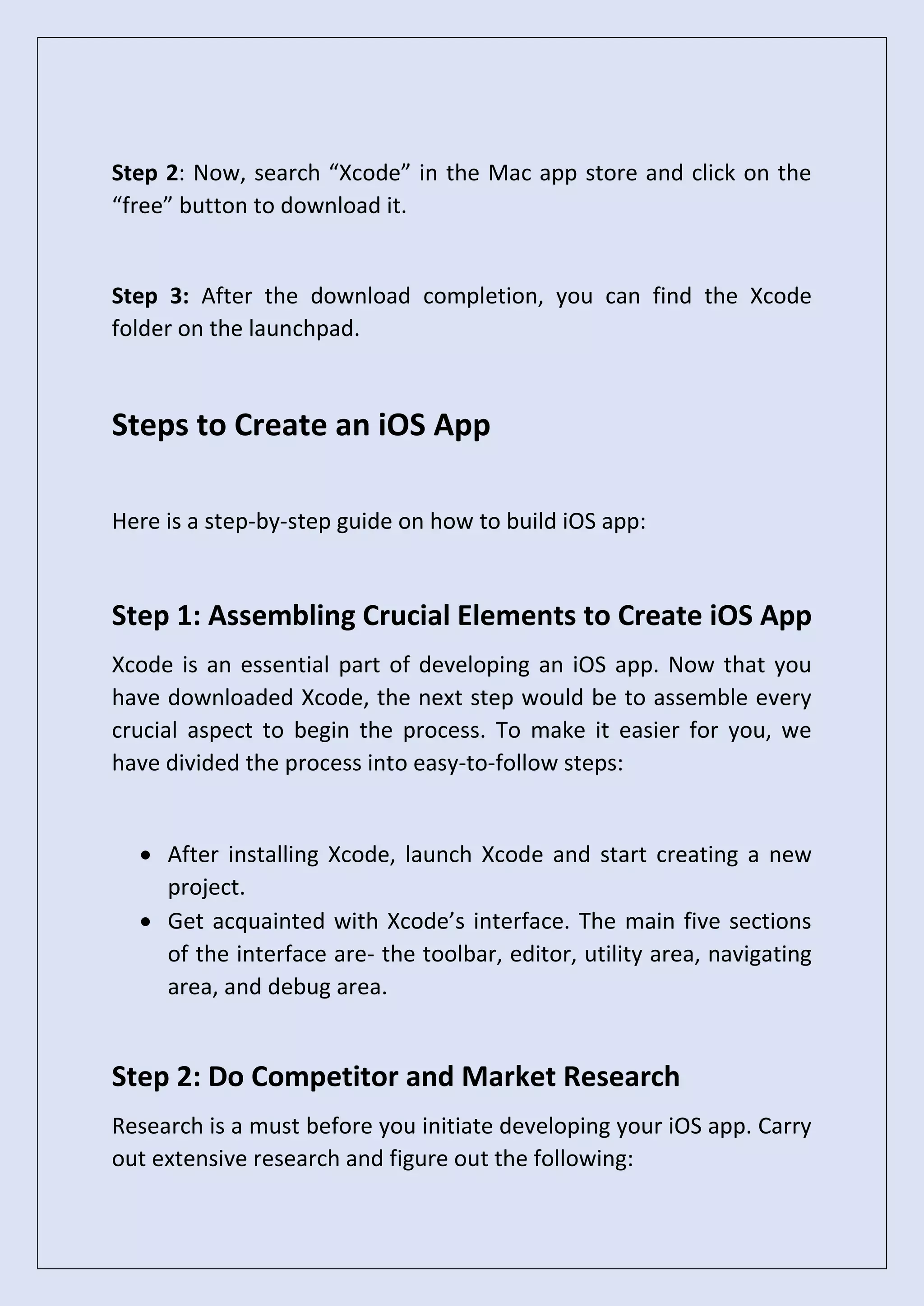 Step 2: Now, search “Xcode” in the Mac app store and click on the
“free” button to download it.
Step 3: After the download completion, you can find the Xcode
folder on the launchpad.
Steps to Create an iOS App
Here is a step-by-step guide on how to build iOS app:
Step 1: Assembling Crucial Elements to Create iOS App
Xcode is an essential part of developing an iOS app. Now that you
have downloaded Xcode, the next step would be to assemble every
crucial aspect to begin the process. To make it easier for you, we
have divided the process into easy-to-follow steps:
• After installing Xcode, launch Xcode and start creating a new
project.
• Get acquainted with Xcode’s interface. The main five sections
of the interface are- the toolbar, editor, utility area, navigating
area, and debug area.
Step 2: Do Competitor and Market Research
Research is a must before you initiate developing your iOS app. Carry
out extensive research and figure out the following:
 