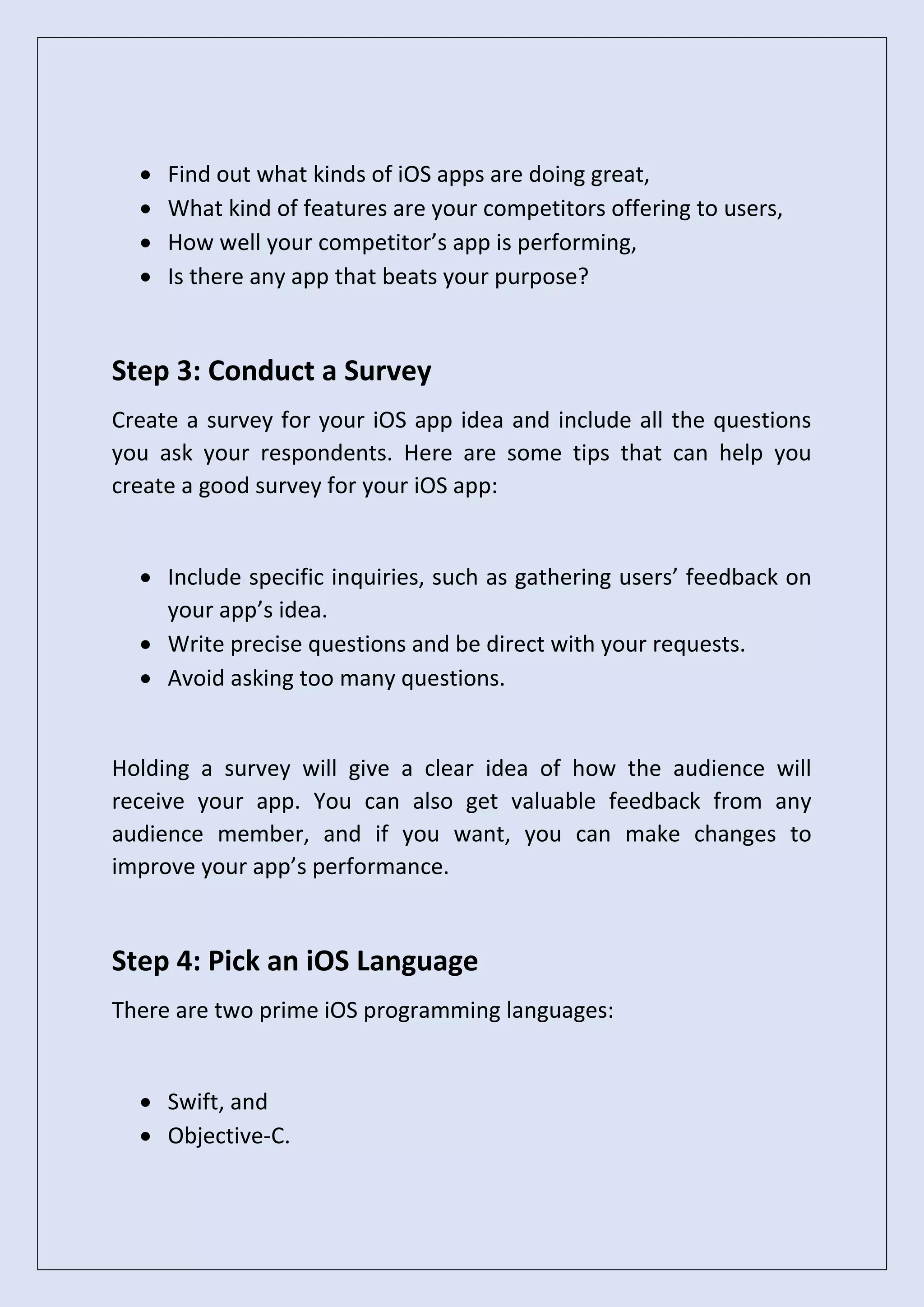 • Find out what kinds of iOS apps are doing great,
• What kind of features are your competitors offering to users,
• How well your competitor’s app is performing,
• Is there any app that beats your purpose?
Step 3: Conduct a Survey
Create a survey for your iOS app idea and include all the questions
you ask your respondents. Here are some tips that can help you
create a good survey for your iOS app:
• Include specific inquiries, such as gathering users’ feedback on
your app’s idea.
• Write precise questions and be direct with your requests.
• Avoid asking too many questions.
Holding a survey will give a clear idea of how the audience will
receive your app. You can also get valuable feedback from any
audience member, and if you want, you can make changes to
improve your app’s performance.
Step 4: Pick an iOS Language
There are two prime iOS programming languages:
• Swift, and
• Objective-C.
 