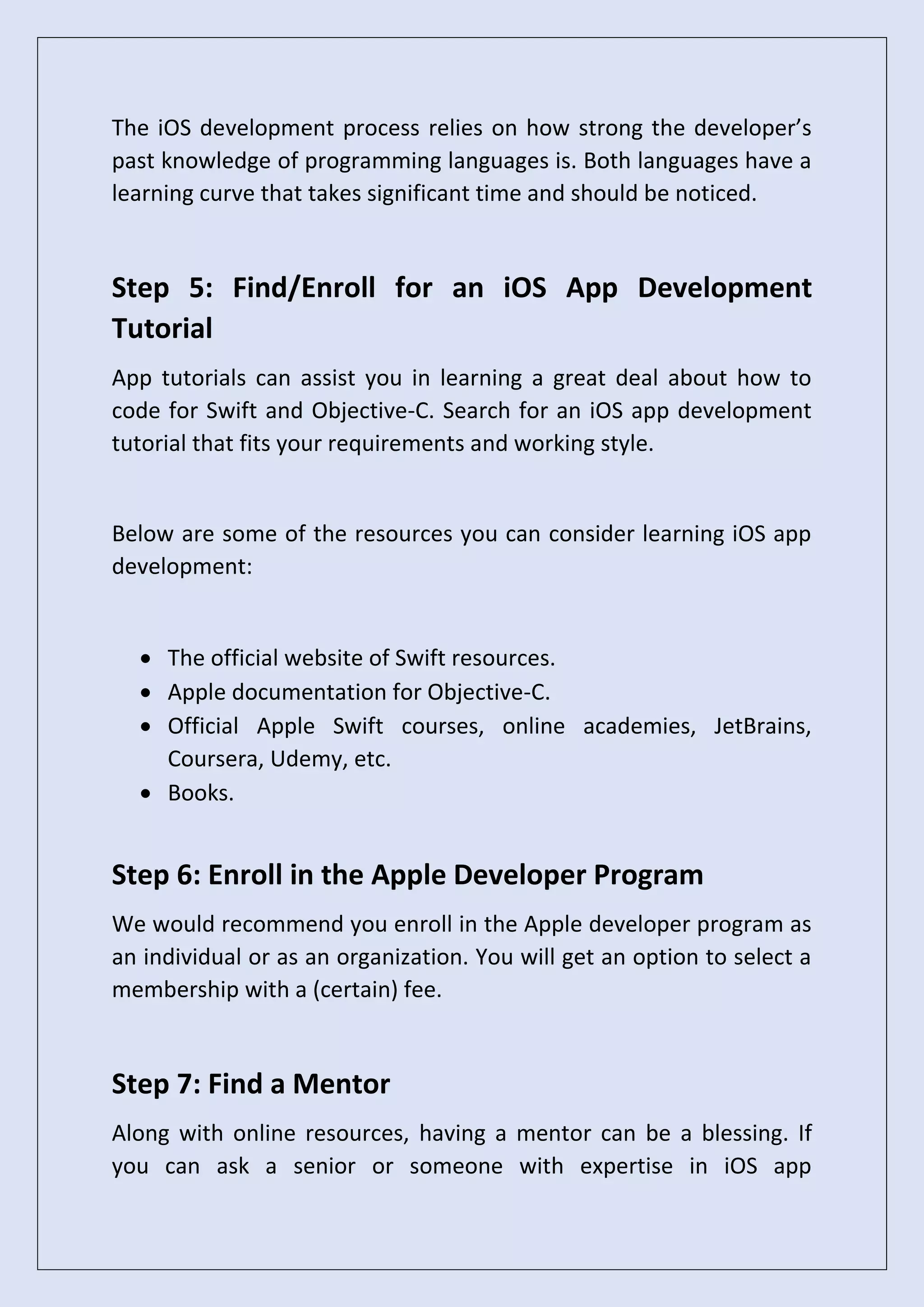 The iOS development process relies on how strong the developer’s
past knowledge of programming languages is. Both languages have a
learning curve that takes significant time and should be noticed.
Step 5: Find/Enroll for an iOS App Development
Tutorial
App tutorials can assist you in learning a great deal about how to
code for Swift and Objective-C. Search for an iOS app development
tutorial that fits your requirements and working style.
Below are some of the resources you can consider learning iOS app
development:
• The official website of Swift resources.
• Apple documentation for Objective-C.
• Official Apple Swift courses, online academies, JetBrains,
Coursera, Udemy, etc.
• Books.
Step 6: Enroll in the Apple Developer Program
We would recommend you enroll in the Apple developer program as
an individual or as an organization. You will get an option to select a
membership with a (certain) fee.
Step 7: Find a Mentor
Along with online resources, having a mentor can be a blessing. If
you can ask a senior or someone with expertise in iOS app
 