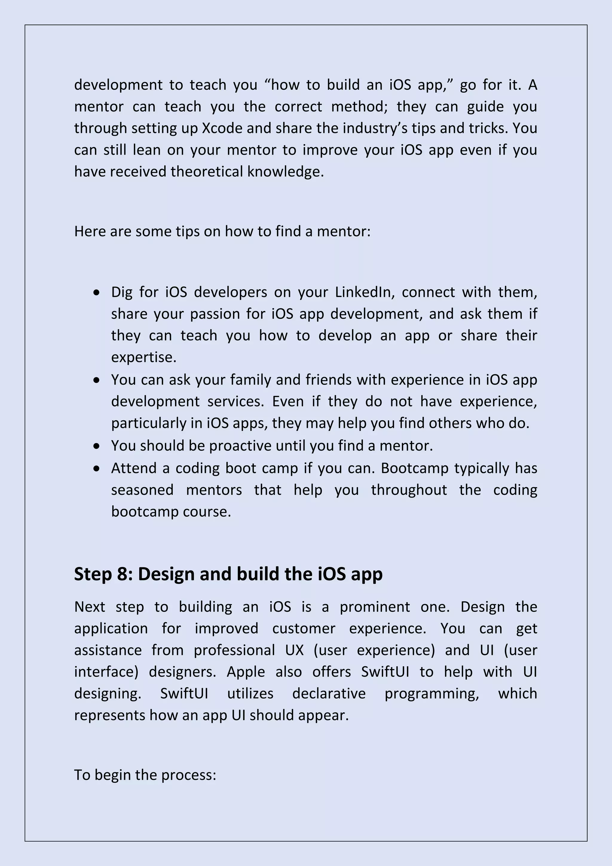 development to teach you “how to build an iOS app,” go for it. A
mentor can teach you the correct method; they can guide you
through setting up Xcode and share the industry’s tips and tricks. You
can still lean on your mentor to improve your iOS app even if you
have received theoretical knowledge.
Here are some tips on how to find a mentor:
• Dig for iOS developers on your LinkedIn, connect with them,
share your passion for iOS app development, and ask them if
they can teach you how to develop an app or share their
expertise.
• You can ask your family and friends with experience in iOS app
development services. Even if they do not have experience,
particularly in iOS apps, they may help you find others who do.
• You should be proactive until you find a mentor.
• Attend a coding boot camp if you can. Bootcamp typically has
seasoned mentors that help you throughout the coding
bootcamp course.
Step 8: Design and build the iOS app
Next step to building an iOS is a prominent one. Design the
application for improved customer experience. You can get
assistance from professional UX (user experience) and UI (user
interface) designers. Apple also offers SwiftUI to help with UI
designing. SwiftUI utilizes declarative programming, which
represents how an app UI should appear.
To begin the process:
 