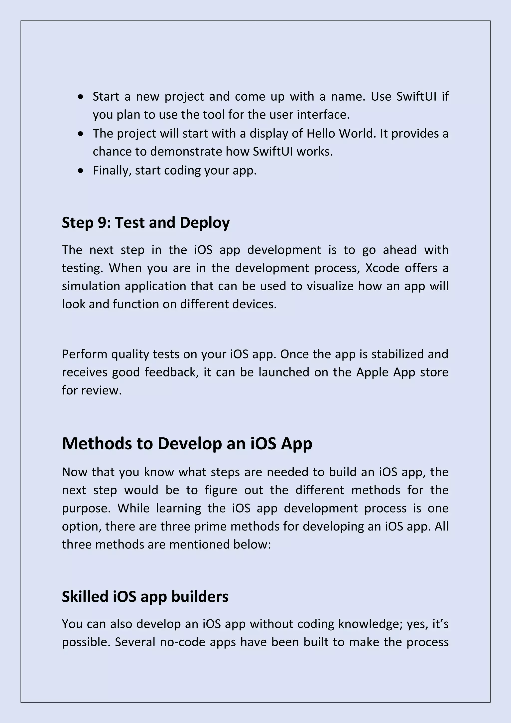 • Start a new project and come up with a name. Use SwiftUI if
you plan to use the tool for the user interface.
• The project will start with a display of Hello World. It provides a
chance to demonstrate how SwiftUI works.
• Finally, start coding your app.
Step 9: Test and Deploy
The next step in the iOS app development is to go ahead with
testing. When you are in the development process, Xcode offers a
simulation application that can be used to visualize how an app will
look and function on different devices.
Perform quality tests on your iOS app. Once the app is stabilized and
receives good feedback, it can be launched on the Apple App store
for review.
Methods to Develop an iOS App
Now that you know what steps are needed to build an iOS app, the
next step would be to figure out the different methods for the
purpose. While learning the iOS app development process is one
option, there are three prime methods for developing an iOS app. All
three methods are mentioned below:
Skilled iOS app builders
You can also develop an iOS app without coding knowledge; yes, it’s
possible. Several no-code apps have been built to make the process
 