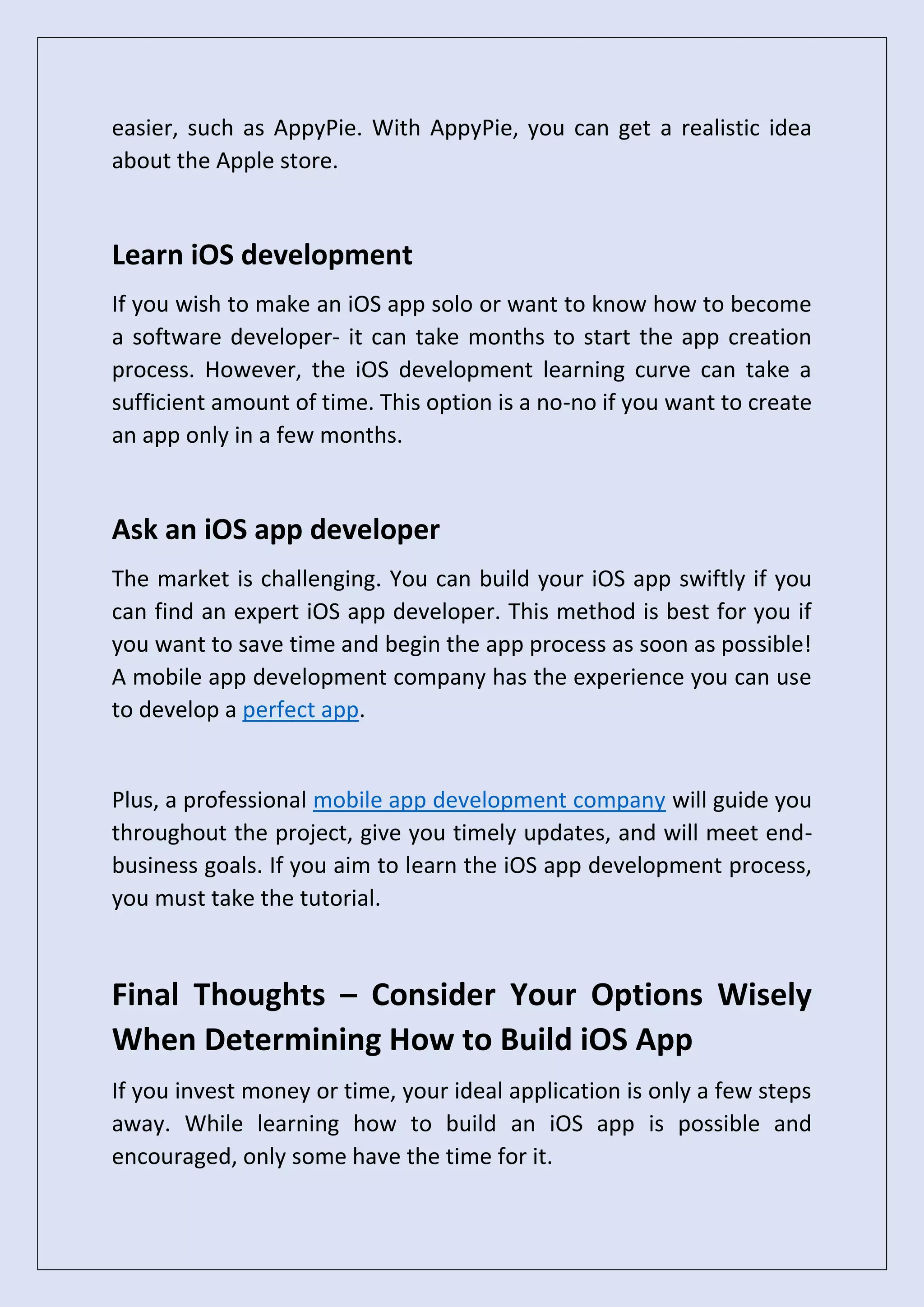 easier, such as AppyPie. With AppyPie, you can get a realistic idea
about the Apple store.
Learn iOS development
If you wish to make an iOS app solo or want to know how to become
a software developer- it can take months to start the app creation
process. However, the iOS development learning curve can take a
sufficient amount of time. This option is a no-no if you want to create
an app only in a few months.
Ask an iOS app developer
The market is challenging. You can build your iOS app swiftly if you
can find an expert iOS app developer. This method is best for you if
you want to save time and begin the app process as soon as possible!
A mobile app development company has the experience you can use
to develop a perfect app.
Plus, a professional mobile app development company will guide you
throughout the project, give you timely updates, and will meet end-
business goals. If you aim to learn the iOS app development process,
you must take the tutorial.
Final Thoughts – Consider Your Options Wisely
When Determining How to Build iOS App
If you invest money or time, your ideal application is only a few steps
away. While learning how to build an iOS app is possible and
encouraged, only some have the time for it.
 