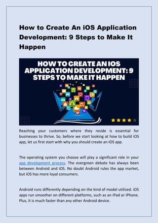 How to Create An iOS Application
Development: 9 Steps to Make It
Happen
Reaching your customers where they reside is essential for
businesses to thrive. So, before we start looking at how to build iOS
app, let us first start with why you should create an iOS app.
The operating system you choose will play a significant role in your
app development process. The evergreen debate has always been
between Android and iOS. No doubt Android rules the app market,
but iOS has more loyal consumers.
Android runs differently depending on the kind of model utilized. iOS
apps run smoother on different platforms, such as an iPad or iPhone.
Plus, it is much faster than any other Android device.
 