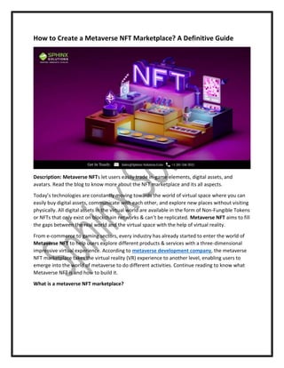 How to Create a Metaverse NFT Marketplace? A Definitive Guide
Description: Metaverse NFTs let users easily trade in-game elements, digital assets, and
avatars. Read the blog to know more about the NFT marketplace and its all aspects.
Today’s technologies are constantly moving towards the world of virtual space where you can
easily buy digital assets, communicate with each other, and explore new places without visiting
physically. All digital assets in the virtual world are available in the form of Non-Fungible Tokens
or NFTs that only exist on blockchain networks & can’t be replicated. Metaverse NFT aims to fill
the gaps between the real world and the virtual space with the help of virtual reality.
From e-commerce to gaming sectors, every industry has already started to enter the world of
Metaverse NFT to help users explore different products & services with a three-dimensional
impressive virtual experience. According to metaverse development company, the metaverse
NFT marketplace takes the virtual reality (VR) experience to another level, enabling users to
emerge into the world of metaverse to do different activities. Continue reading to know what
Metaverse NFT is and how to build it.
What is a metaverse NFT marketplace?
 