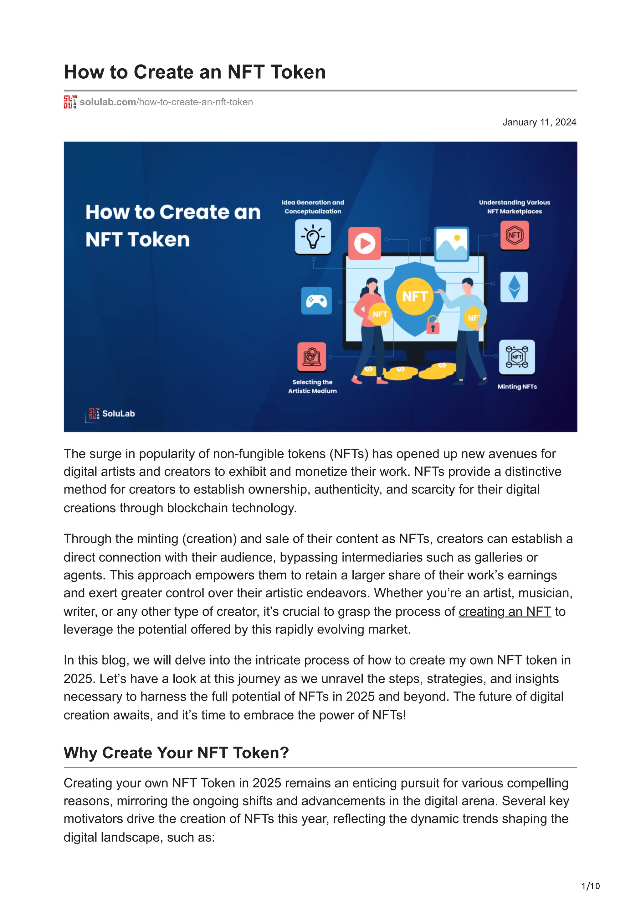1/10
January 11, 2024
How to Create an NFT Token
solulab.com/how-to-create-an-nft-token
The surge in popularity of non-fungible tokens (NFTs) has opened up new avenues for
digital artists and creators to exhibit and monetize their work. NFTs provide a distinctive
method for creators to establish ownership, authenticity, and scarcity for their digital
creations through blockchain technology.
Through the minting (creation) and sale of their content as NFTs, creators can establish a
direct connection with their audience, bypassing intermediaries such as galleries or
agents. This approach empowers them to retain a larger share of their work’s earnings
and exert greater control over their artistic endeavors. Whether you’re an artist, musician,
writer, or any other type of creator, it’s crucial to grasp the process of creating an NFT to
leverage the potential offered by this rapidly evolving market.
In this blog, we will delve into the intricate process of how to create my own NFT token in
2025. Let’s have a look at this journey as we unravel the steps, strategies, and insights
necessary to harness the full potential of NFTs in 2025 and beyond. The future of digital
creation awaits, and it’s time to embrace the power of NFTs!
Why Create Your NFT Token?
Creating your own NFT Token in 2025 remains an enticing pursuit for various compelling
reasons, mirroring the ongoing shifts and advancements in the digital arena. Several key
motivators drive the creation of NFTs this year, reflecting the dynamic trends shaping the
digital landscape, such as:
 