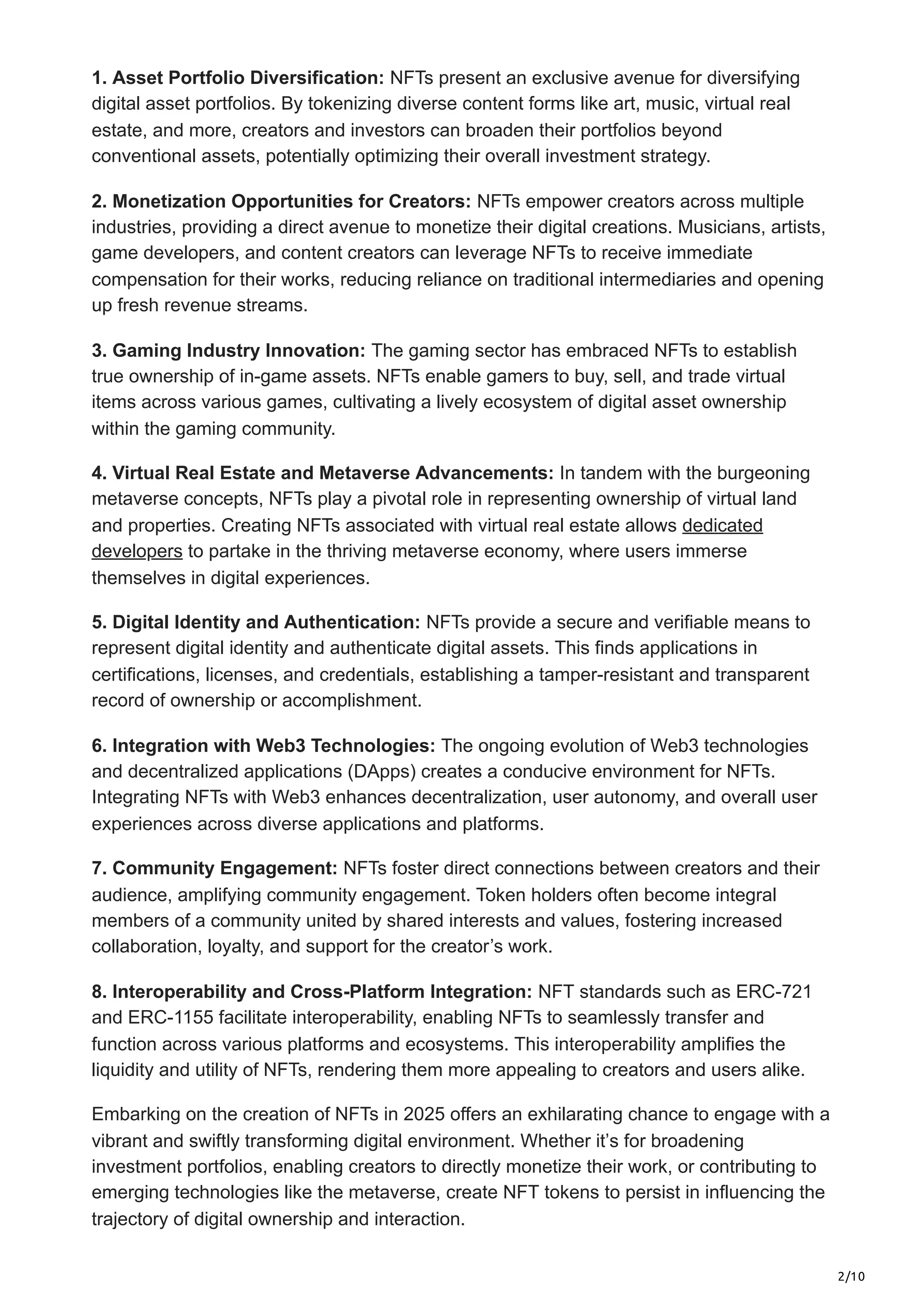 2/10
1. Asset Portfolio Diversification: NFTs present an exclusive avenue for diversifying
digital asset portfolios. By tokenizing diverse content forms like art, music, virtual real
estate, and more, creators and investors can broaden their portfolios beyond
conventional assets, potentially optimizing their overall investment strategy.
2. Monetization Opportunities for Creators: NFTs empower creators across multiple
industries, providing a direct avenue to monetize their digital creations. Musicians, artists,
game developers, and content creators can leverage NFTs to receive immediate
compensation for their works, reducing reliance on traditional intermediaries and opening
up fresh revenue streams.
3. Gaming Industry Innovation: The gaming sector has embraced NFTs to establish
true ownership of in-game assets. NFTs enable gamers to buy, sell, and trade virtual
items across various games, cultivating a lively ecosystem of digital asset ownership
within the gaming community.
4. Virtual Real Estate and Metaverse Advancements: In tandem with the burgeoning
metaverse concepts, NFTs play a pivotal role in representing ownership of virtual land
and properties. Creating NFTs associated with virtual real estate allows dedicated
developers to partake in the thriving metaverse economy, where users immerse
themselves in digital experiences.
5. Digital Identity and Authentication: NFTs provide a secure and verifiable means to
represent digital identity and authenticate digital assets. This finds applications in
certifications, licenses, and credentials, establishing a tamper-resistant and transparent
record of ownership or accomplishment.
6. Integration with Web3 Technologies: The ongoing evolution of Web3 technologies
and decentralized applications (DApps) creates a conducive environment for NFTs.
Integrating NFTs with Web3 enhances decentralization, user autonomy, and overall user
experiences across diverse applications and platforms.
7. Community Engagement: NFTs foster direct connections between creators and their
audience, amplifying community engagement. Token holders often become integral
members of a community united by shared interests and values, fostering increased
collaboration, loyalty, and support for the creator’s work.
8. Interoperability and Cross-Platform Integration: NFT standards such as ERC-721
and ERC-1155 facilitate interoperability, enabling NFTs to seamlessly transfer and
function across various platforms and ecosystems. This interoperability amplifies the
liquidity and utility of NFTs, rendering them more appealing to creators and users alike.
Embarking on the creation of NFTs in 2025 offers an exhilarating chance to engage with a
vibrant and swiftly transforming digital environment. Whether it’s for broadening
investment portfolios, enabling creators to directly monetize their work, or contributing to
emerging technologies like the metaverse, create NFT tokens to persist in influencing the
trajectory of digital ownership and interaction.
 
