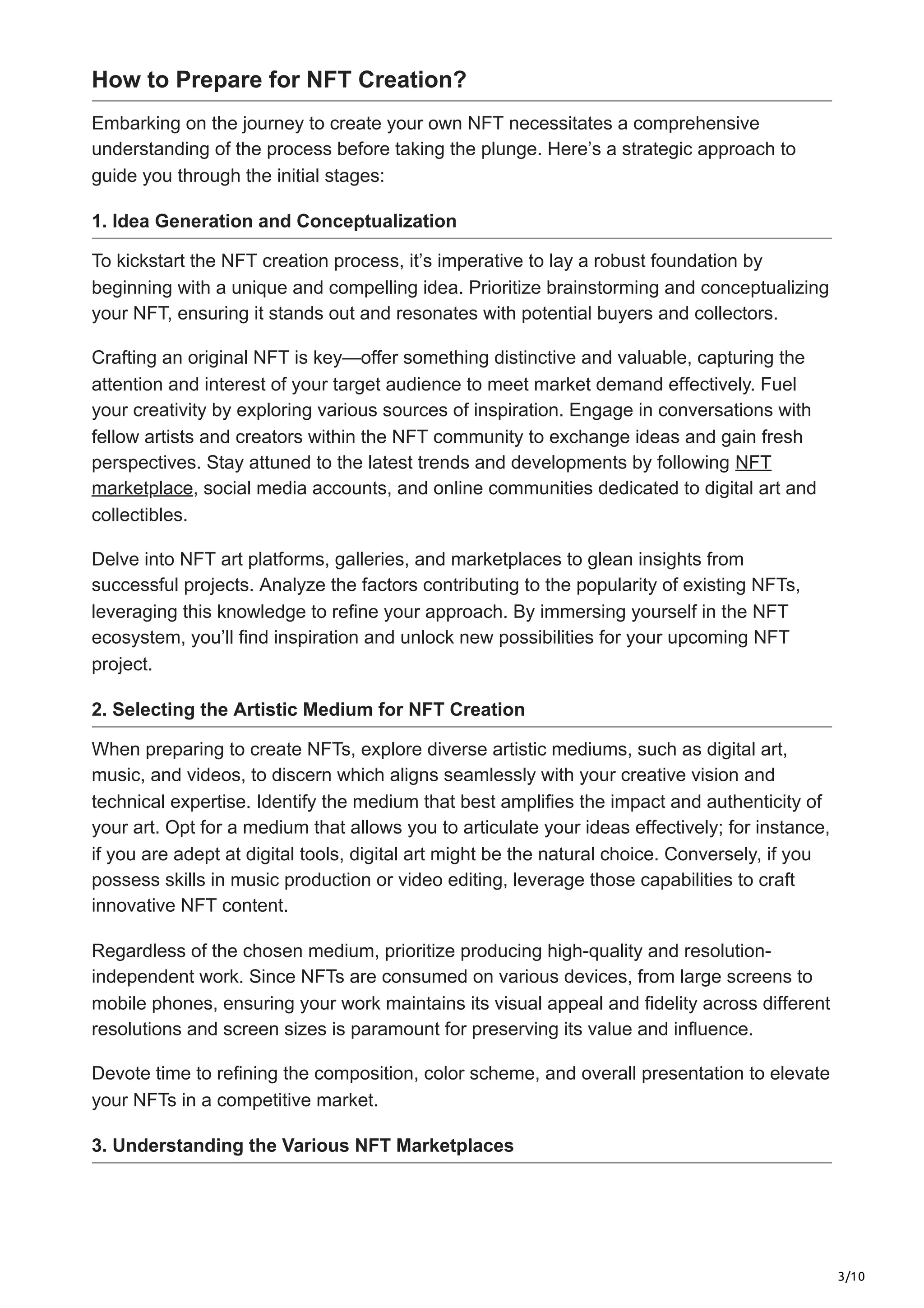 3/10
How to Prepare for NFT Creation?
Embarking on the journey to create your own NFT necessitates a comprehensive
understanding of the process before taking the plunge. Here’s a strategic approach to
guide you through the initial stages:
1. Idea Generation and Conceptualization
To kickstart the NFT creation process, it’s imperative to lay a robust foundation by
beginning with a unique and compelling idea. Prioritize brainstorming and conceptualizing
your NFT, ensuring it stands out and resonates with potential buyers and collectors.
Crafting an original NFT is key—offer something distinctive and valuable, capturing the
attention and interest of your target audience to meet market demand effectively. Fuel
your creativity by exploring various sources of inspiration. Engage in conversations with
fellow artists and creators within the NFT community to exchange ideas and gain fresh
perspectives. Stay attuned to the latest trends and developments by following NFT
marketplace, social media accounts, and online communities dedicated to digital art and
collectibles.
Delve into NFT art platforms, galleries, and marketplaces to glean insights from
successful projects. Analyze the factors contributing to the popularity of existing NFTs,
leveraging this knowledge to refine your approach. By immersing yourself in the NFT
ecosystem, you’ll find inspiration and unlock new possibilities for your upcoming NFT
project.
2. Selecting the Artistic Medium for NFT Creation
When preparing to create NFTs, explore diverse artistic mediums, such as digital art,
music, and videos, to discern which aligns seamlessly with your creative vision and
technical expertise. Identify the medium that best amplifies the impact and authenticity of
your art. Opt for a medium that allows you to articulate your ideas effectively; for instance,
if you are adept at digital tools, digital art might be the natural choice. Conversely, if you
possess skills in music production or video editing, leverage those capabilities to craft
innovative NFT content.
Regardless of the chosen medium, prioritize producing high-quality and resolution-
independent work. Since NFTs are consumed on various devices, from large screens to
mobile phones, ensuring your work maintains its visual appeal and fidelity across different
resolutions and screen sizes is paramount for preserving its value and influence.
Devote time to refining the composition, color scheme, and overall presentation to elevate
your NFTs in a competitive market.
3. Understanding the Various NFT Marketplaces
 