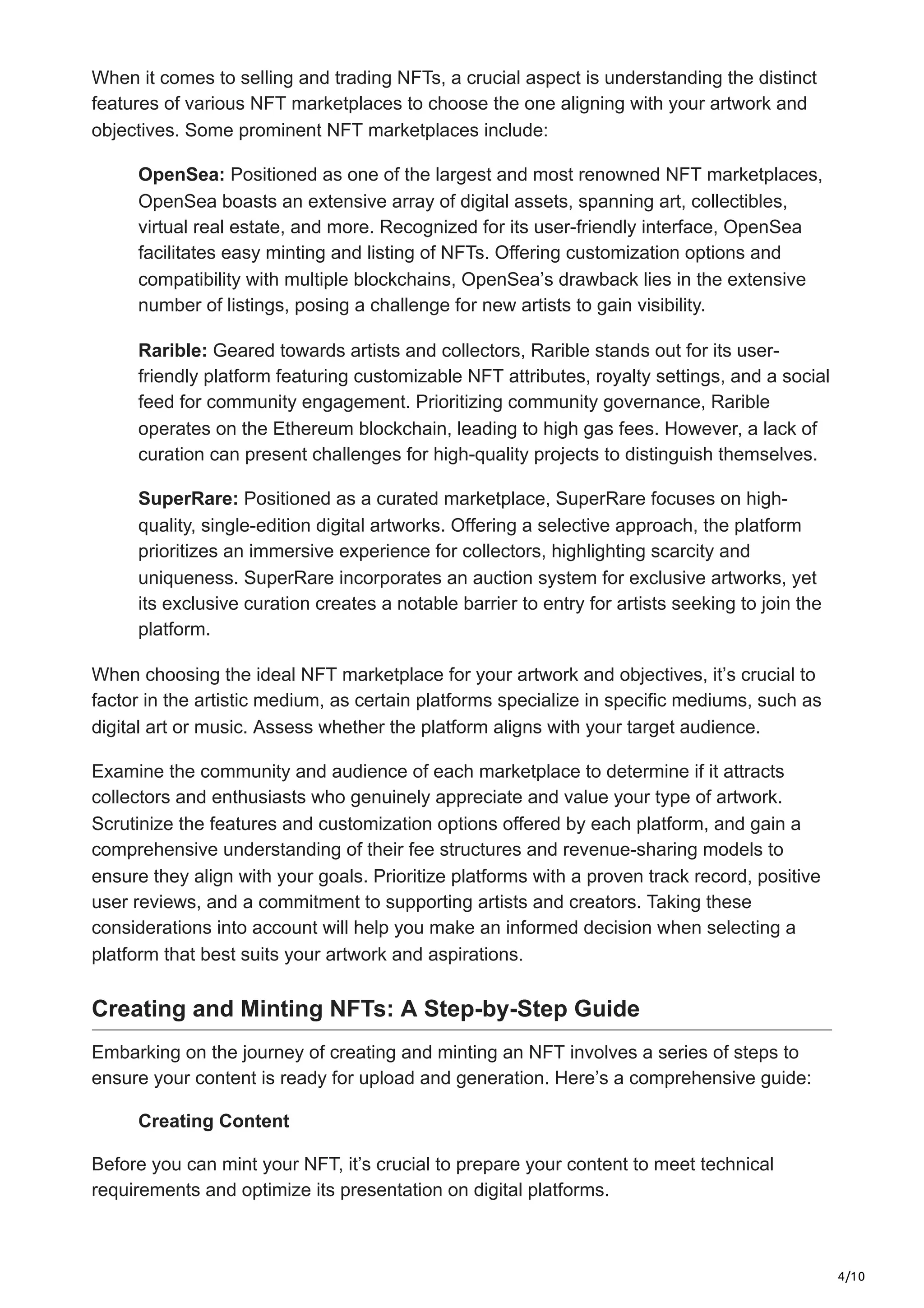 4/10
When it comes to selling and trading NFTs, a crucial aspect is understanding the distinct
features of various NFT marketplaces to choose the one aligning with your artwork and
objectives. Some prominent NFT marketplaces include:
OpenSea: Positioned as one of the largest and most renowned NFT marketplaces,
OpenSea boasts an extensive array of digital assets, spanning art, collectibles,
virtual real estate, and more. Recognized for its user-friendly interface, OpenSea
facilitates easy minting and listing of NFTs. Offering customization options and
compatibility with multiple blockchains, OpenSea’s drawback lies in the extensive
number of listings, posing a challenge for new artists to gain visibility.
Rarible: Geared towards artists and collectors, Rarible stands out for its user-
friendly platform featuring customizable NFT attributes, royalty settings, and a social
feed for community engagement. Prioritizing community governance, Rarible
operates on the Ethereum blockchain, leading to high gas fees. However, a lack of
curation can present challenges for high-quality projects to distinguish themselves.
SuperRare: Positioned as a curated marketplace, SuperRare focuses on high-
quality, single-edition digital artworks. Offering a selective approach, the platform
prioritizes an immersive experience for collectors, highlighting scarcity and
uniqueness. SuperRare incorporates an auction system for exclusive artworks, yet
its exclusive curation creates a notable barrier to entry for artists seeking to join the
platform.
When choosing the ideal NFT marketplace for your artwork and objectives, it’s crucial to
factor in the artistic medium, as certain platforms specialize in specific mediums, such as
digital art or music. Assess whether the platform aligns with your target audience.
Examine the community and audience of each marketplace to determine if it attracts
collectors and enthusiasts who genuinely appreciate and value your type of artwork.
Scrutinize the features and customization options offered by each platform, and gain a
comprehensive understanding of their fee structures and revenue-sharing models to
ensure they align with your goals. Prioritize platforms with a proven track record, positive
user reviews, and a commitment to supporting artists and creators. Taking these
considerations into account will help you make an informed decision when selecting a
platform that best suits your artwork and aspirations.
Creating and Minting NFTs: A Step-by-Step Guide
Embarking on the journey of creating and minting an NFT involves a series of steps to
ensure your content is ready for upload and generation. Here’s a comprehensive guide:
Creating Content
Before you can mint your NFT, it’s crucial to prepare your content to meet technical
requirements and optimize its presentation on digital platforms.
 