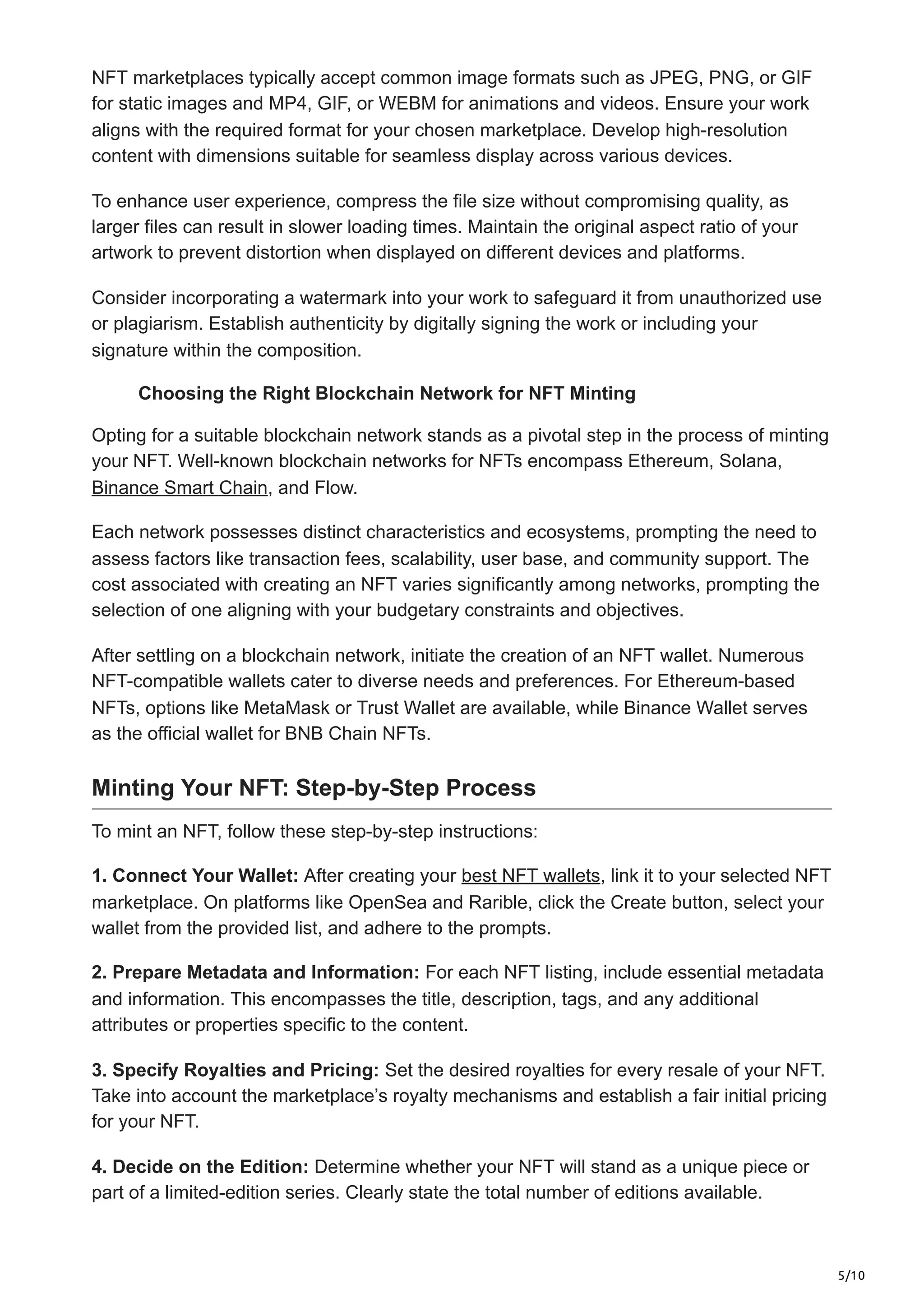 5/10
NFT marketplaces typically accept common image formats such as JPEG, PNG, or GIF
for static images and MP4, GIF, or WEBM for animations and videos. Ensure your work
aligns with the required format for your chosen marketplace. Develop high-resolution
content with dimensions suitable for seamless display across various devices.
To enhance user experience, compress the file size without compromising quality, as
larger files can result in slower loading times. Maintain the original aspect ratio of your
artwork to prevent distortion when displayed on different devices and platforms.
Consider incorporating a watermark into your work to safeguard it from unauthorized use
or plagiarism. Establish authenticity by digitally signing the work or including your
signature within the composition.
Choosing the Right Blockchain Network for NFT Minting
Opting for a suitable blockchain network stands as a pivotal step in the process of minting
your NFT. Well-known blockchain networks for NFTs encompass Ethereum, Solana,
Binance Smart Chain, and Flow.
Each network possesses distinct characteristics and ecosystems, prompting the need to
assess factors like transaction fees, scalability, user base, and community support. The
cost associated with creating an NFT varies significantly among networks, prompting the
selection of one aligning with your budgetary constraints and objectives.
After settling on a blockchain network, initiate the creation of an NFT wallet. Numerous
NFT-compatible wallets cater to diverse needs and preferences. For Ethereum-based
NFTs, options like MetaMask or Trust Wallet are available, while Binance Wallet serves
as the official wallet for BNB Chain NFTs.
Minting Your NFT: Step-by-Step Process
To mint an NFT, follow these step-by-step instructions:
1. Connect Your Wallet: After creating your best NFT wallets, link it to your selected NFT
marketplace. On platforms like OpenSea and Rarible, click the Create button, select your
wallet from the provided list, and adhere to the prompts.
2. Prepare Metadata and Information: For each NFT listing, include essential metadata
and information. This encompasses the title, description, tags, and any additional
attributes or properties specific to the content.
3. Specify Royalties and Pricing: Set the desired royalties for every resale of your NFT.
Take into account the marketplace’s royalty mechanisms and establish a fair initial pricing
for your NFT.
4. Decide on the Edition: Determine whether your NFT will stand as a unique piece or
part of a limited-edition series. Clearly state the total number of editions available.
 