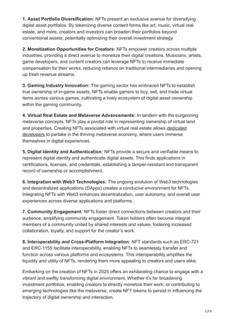 2/10
1. Asset Portfolio Diversification: NFTs present an exclusive avenue for diversifying
digital asset portfolios. By tokenizing diverse content forms like art, music, virtual real
estate, and more, creators and investors can broaden their portfolios beyond
conventional assets, potentially optimizing their overall investment strategy.
2. Monetization Opportunities for Creators: NFTs empower creators across multiple
industries, providing a direct avenue to monetize their digital creations. Musicians, artists,
game developers, and content creators can leverage NFTs to receive immediate
compensation for their works, reducing reliance on traditional intermediaries and opening
up fresh revenue streams.
3. Gaming Industry Innovation: The gaming sector has embraced NFTs to establish
true ownership of in-game assets. NFTs enable gamers to buy, sell, and trade virtual
items across various games, cultivating a lively ecosystem of digital asset ownership
within the gaming community.
4. Virtual Real Estate and Metaverse Advancements: In tandem with the burgeoning
metaverse concepts, NFTs play a pivotal role in representing ownership of virtual land
and properties. Creating NFTs associated with virtual real estate allows dedicated
developers to partake in the thriving metaverse economy, where users immerse
themselves in digital experiences.
5. Digital Identity and Authentication: NFTs provide a secure and verifiable means to
represent digital identity and authenticate digital assets. This finds applications in
certifications, licenses, and credentials, establishing a tamper-resistant and transparent
record of ownership or accomplishment.
6. Integration with Web3 Technologies: The ongoing evolution of Web3 technologies
and decentralized applications (DApps) creates a conducive environment for NFTs.
Integrating NFTs with Web3 enhances decentralization, user autonomy, and overall user
experiences across diverse applications and platforms.
7. Community Engagement: NFTs foster direct connections between creators and their
audience, amplifying community engagement. Token holders often become integral
members of a community united by shared interests and values, fostering increased
collaboration, loyalty, and support for the creator’s work.
8. Interoperability and Cross-Platform Integration: NFT standards such as ERC-721
and ERC-1155 facilitate interoperability, enabling NFTs to seamlessly transfer and
function across various platforms and ecosystems. This interoperability amplifies the
liquidity and utility of NFTs, rendering them more appealing to creators and users alike.
Embarking on the creation of NFTs in 2025 offers an exhilarating chance to engage with a
vibrant and swiftly transforming digital environment. Whether it’s for broadening
investment portfolios, enabling creators to directly monetize their work, or contributing to
emerging technologies like the metaverse, create NFT tokens to persist in influencing the
trajectory of digital ownership and interaction.
 