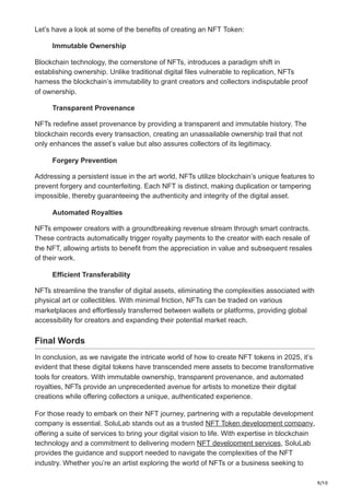 9/10
Let’s have a look at some of the benefits of creating an NFT Token:
Immutable Ownership
Blockchain technology, the cornerstone of NFTs, introduces a paradigm shift in
establishing ownership. Unlike traditional digital files vulnerable to replication, NFTs
harness the blockchain’s immutability to grant creators and collectors indisputable proof
of ownership.
Transparent Provenance
NFTs redefine asset provenance by providing a transparent and immutable history. The
blockchain records every transaction, creating an unassailable ownership trail that not
only enhances the asset’s value but also assures collectors of its legitimacy.
Forgery Prevention
Addressing a persistent issue in the art world, NFTs utilize blockchain’s unique features to
prevent forgery and counterfeiting. Each NFT is distinct, making duplication or tampering
impossible, thereby guaranteeing the authenticity and integrity of the digital asset.
Automated Royalties
NFTs empower creators with a groundbreaking revenue stream through smart contracts.
These contracts automatically trigger royalty payments to the creator with each resale of
the NFT, allowing artists to benefit from the appreciation in value and subsequent resales
of their work.
Efficient Transferability
NFTs streamline the transfer of digital assets, eliminating the complexities associated with
physical art or collectibles. With minimal friction, NFTs can be traded on various
marketplaces and effortlessly transferred between wallets or platforms, providing global
accessibility for creators and expanding their potential market reach.
Final Words
In conclusion, as we navigate the intricate world of how to create NFT tokens in 2025, it’s
evident that these digital tokens have transcended mere assets to become transformative
tools for creators. With immutable ownership, transparent provenance, and automated
royalties, NFTs provide an unprecedented avenue for artists to monetize their digital
creations while offering collectors a unique, authenticated experience.
For those ready to embark on their NFT journey, partnering with a reputable development
company is essential. SoluLab stands out as a trusted NFT Token development company,
offering a suite of services to bring your digital vision to life. With expertise in blockchain
technology and a commitment to delivering modern NFT development services, SoluLab
provides the guidance and support needed to navigate the complexities of the NFT
industry. Whether you’re an artist exploring the world of NFTs or a business seeking to
 