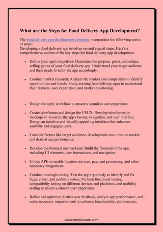www.amplework.com
What are the Steps for Food Delivery App Development?
The food delivery app development company incorporates the following series
of steps:
Developing a food delivery app involves several crucial steps. Here's a
comprehensive outline of the key steps for food delivery app development:
• Define your app's objectives: Determine the purpose, goals, and unique
selling points of your food delivery app. Understand your target audience
and their needs to tailor the app accordingly.
• Conduct market research: Analyze the market and competition to identify
opportunities and trends. Study existing food delivery apps to understand
their features, user experience, and market positioning.
• Design the app's workflow to ensure a seamless user experience.
• Create wireframes and design the UI/UX: Develop wireframes or
mockups to visualize the app's layout, navigation, and user interface.
Design an intuitive and visually appealing interface that enhances
usability and engages users.
• Consider factors like target audience, development cost, time-to-market,
and desired app performance.
• Develop the frontend and backend: Build the frontend of the app,
including UI elements, user interactions, and navigation.
• Utilize APIs to enable location services, payment processing, and other
necessary integrations.
• Conduct thorough testing: Test the app rigorously to identify and fix
bugs, errors, and usability issues. Perform functional testing,
compatibility testing on different devices and platforms, and usability
testing to ensure a smooth user experience.
• Refine and optimize: Gather user feedback, analyze app performance, and
make necessary improvements to enhance functionality, performance,
 