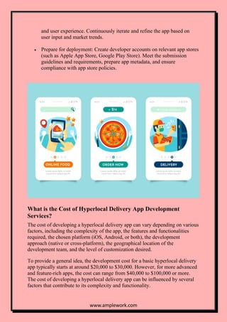 www.amplework.com
and user experience. Continuously iterate and refine the app based on
user input and market trends.
• Prepare for deployment: Create developer accounts on relevant app stores
(such as Apple App Store, Google Play Store). Meet the submission
guidelines and requirements, prepare app metadata, and ensure
compliance with app store policies.
What is the Cost of Hyperlocal Delivery App Development
Services?
The cost of developing a hyperlocal delivery app can vary depending on various
factors, including the complexity of the app, the features and functionalities
required, the chosen platform (iOS, Android, or both), the development
approach (native or cross-platform), the geographical location of the
development team, and the level of customization desired.
To provide a general idea, the development cost for a basic hyperlocal delivery
app typically starts at around $20,000 to $30,000. However, for more advanced
and feature-rich apps, the cost can range from $40,000 to $100,000 or more.
The cost of developing a hyperlocal delivery app can be influenced by several
factors that contribute to its complexity and functionality.
 