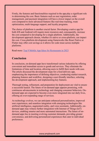 www.amplework.com
Firstly, the features and functionalities required in the app play a significant role
in determining the cost. Basic features such as user registration, order
management, and payment integration will have a lower impact on the overall
cost compared to more advanced features like real-time tracking, route
optimization, multi-language support, and loyalty programs.
The choice of platform is another crucial factor. Developing a native app for
both iOS and Android will require more resources and, consequently, increase
the cost compared to developing for a single platform. Additionally, the
development approach chosen, whether it's native or cross-platform, can impact
the cost. Cross-platform development using frameworks like React Native or
Flutter may offer cost savings as it allows for code reuse across multiple
platforms.
Read more: Top 9 Mobile App Ideas for Restaurants in 2023
Conclusion
In conclusion, on-demand apps have transformed various industries by offering
convenient and immediate access to goods and services. They eliminate the
limitations of time and location, allowing users to fulfill their needs with ease.
The article discussed the development steps for a food delivery app,
emphasizing the importance of defining objectives, conducting market research,
planning features and workflow, designing a user-friendly interface, selecting
the development approach, and implementing key features.
Thorough testing, refinement, and preparation for deployment are vital to ensure
a successful launch. The future of on-demand apps appears promising, with
continuous advancements in technology and changing consumer behaviors. On-
demand apps are expected to become even more integrated into our daily lives,
offering an ever-expanding range of services.
As technology evolves, we can anticipate enhanced personalization, improved
user experiences, and seamless integration with emerging technologies like
artificial intelligence, augmented reality, and voice assistants. Additionally, on-
demand apps may witness further integration with Internet of Things (IoT)
devices, enabling smarter and more automated interactions. The future of on-
demand apps lies in meeting evolving customer demands, providing greater
convenience, and delivering personalized experiences that cater to individual
preferences.
 
