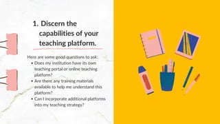 Does my institution have its own
teaching portal or online teaching
platform?
Are there any training materials
available to help me understand this
platform?
Can I incorporate additional platforms
into my teaching strategy?
Here are some good questions to ask:
Discern the
capabilities of your
teaching platform.
1.
 