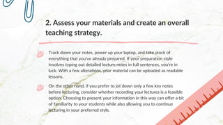 2. Assess your materials and create an overall
teaching strategy.
Track down your notes, power up your laptop, and take stock of
everything that you've already prepared. If your preparation style
involves typing out detailed lecture notes in full sentences, you're in
luck. With a few alterations, your material can be uploaded as readable
lessons.
On the other hand, if you prefer to jot down only a few key notes
before lecturing, consider whether recording your lectures is a feasible
option. Choosing to present your information in this way can offer a bit
of familiarity to your students while also allowing you to continue
lecturing in your preferred style.
 