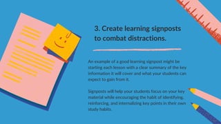 3. Create learning signposts
to combat distractions.
An example of a good learning signpost might be
starting each lesson with a clear summary of the key
information it will cover and what your students can
expect to gain from it.
Signposts will help your students focus on your key
material while encouraging the habit of identifying,
reinforcing, and internalizing key points in their own
study habits.
 