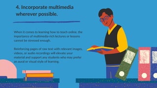 4. Incorporate multimedia
wherever possible.
When it comes to learning how to teach online, the
importance of multimedia-rich lectures or lessons
cannot be stressed enough.
Reinforcing pages of raw text with relevant images,
videos, or audio recordings will elevate your
material and support any students who may prefer
an aural or visual style of learning.
 