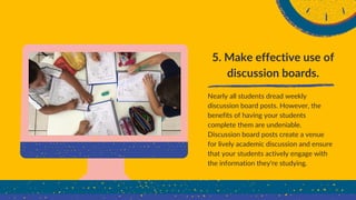 5. Make effective use of
discussion boards.
Nearly all students dread weekly
discussion board posts. However, the
benefits of having your students
complete them are undeniable.
Discussion board posts create a venue
for lively academic discussion and ensure
that your students actively engage with
the information they're studying.
 