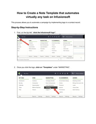 How to Create a Note Template that automates
virtually any task on Infusionsoft
This process allows you to automate a campaign by implementing tags in a contact record.
Step-by-Step Instructions
1. First, on the top left, “click the Infusionsoft logo”.
2. Once you click the logo, click on “Templates” under “MARKETING”.
 