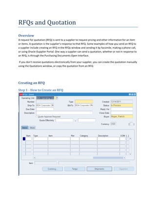 RFQs and Quotation
Overview
A request for quotation (RFQ) is sent to a supplier to request pricing and other information for an item
or items. A quotation is the supplier's response to that RFQ. Some examples of how you send an RFQ to
a supplier include creating an RFQ in the RFQs window and sending it by facsimile, making a phone call,
or using Oracle iSupplier Portal. One way a supplier can send a quotation, whether or not in response to
an RFQ, is through the Purchasing Documents Open Interface.

If you don't receive quotations electronically from your supplier, you can create the quotation manually
using the Quotations window, or copy the quotation from an RFQ.




Creating an RFQ
Step 1 - How to Create an RFQ
 