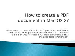 If you want to create a PDF in OS X, you don't need Adobe 
software or a third party PDF creation tool. OS X provides 
a built-in way to create a PDF from any program that 
includes print functionality. 
 