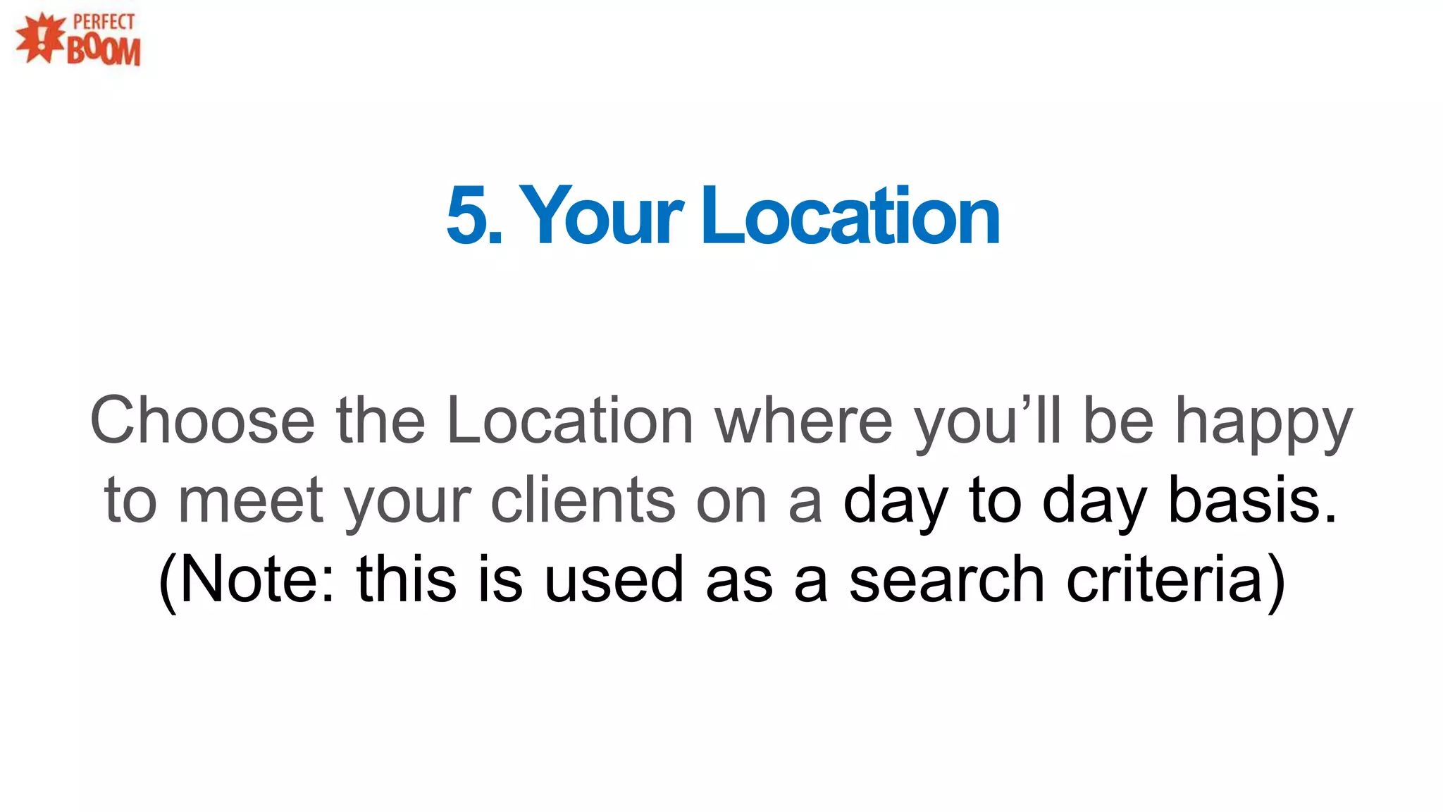 5.Your Location
Choose the Location where you’ll be happy
to meet your clients on a day to day basis.
(Note: this is used as a search criteria)
 