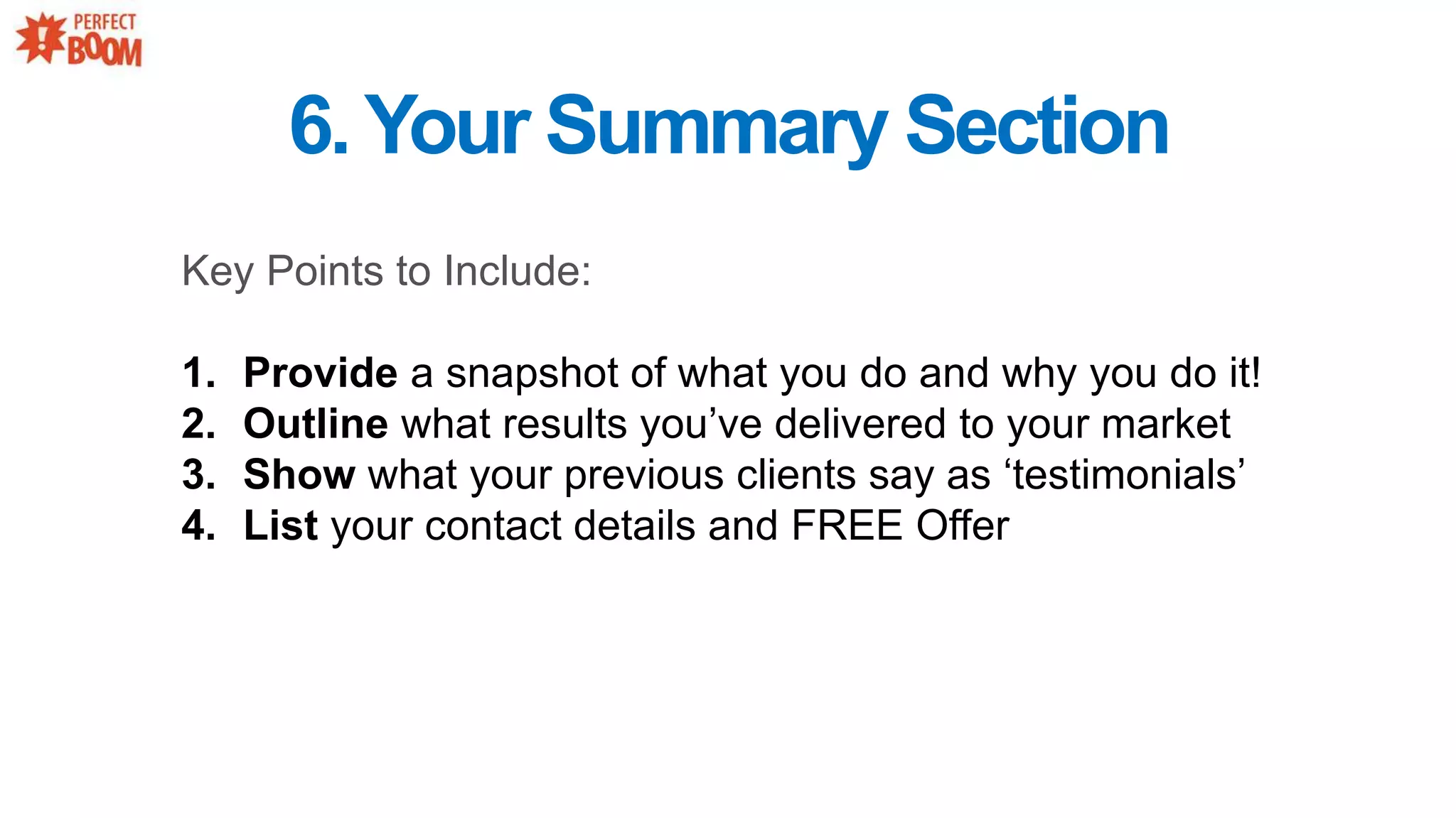 6.Your Summary Section
Key Points to Include:
1. Provide a snapshot of what you do and why you do it!
2. Outline what results you’ve delivered to your market
3. Show what your previous clients say as ‘testimonials’
4. List your contact details and FREE Offer
 