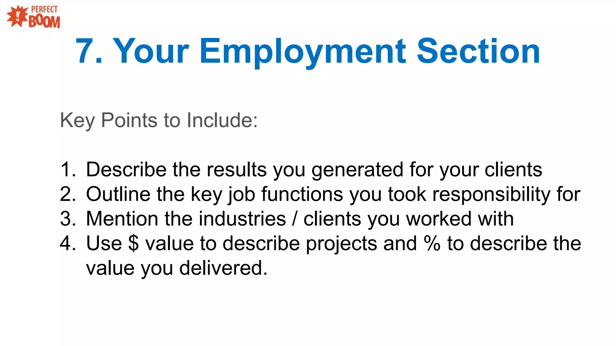 7. Your Employment Section
Key Points to Include:
1. Describe the results you generated for your clients
2. Outline the key job functions you took responsibility for
3. Mention the industries / clients you worked with
4. Use $ value to describe projects and % to describe the
value you delivered.
 