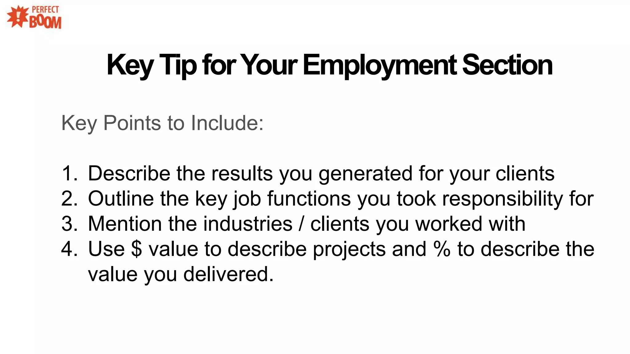 Key Points to Include:
1. Describe the results you generated for your clients
2. Outline the key job functions you took responsibility for
3. Mention the industries / clients you worked with
4. Use $ value to describe projects and % to describe the
value you delivered.
KeyTipforYourEmploymentSection
 