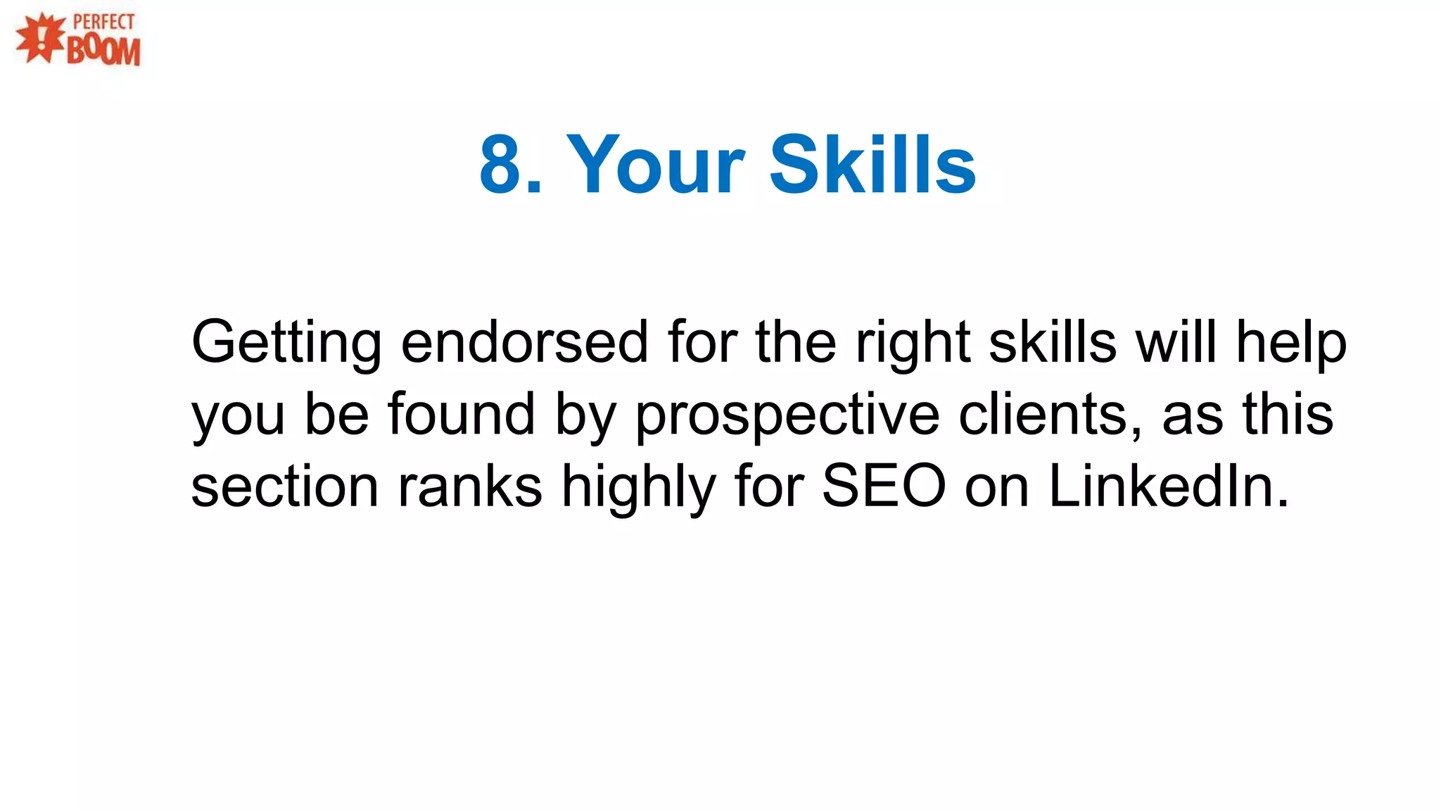 8. Your Skills
Getting endorsed for the right skills will help
you be found by prospective clients, as this
section ranks highly for SEO on LinkedIn.
 
