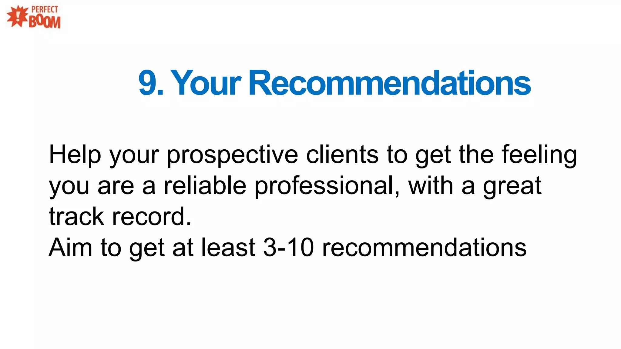 9.Your Recommendations
Help your prospective clients to get the feeling
you are a reliable professional, with a great
track record.
Aim to get at least 3-10 recommendations
 