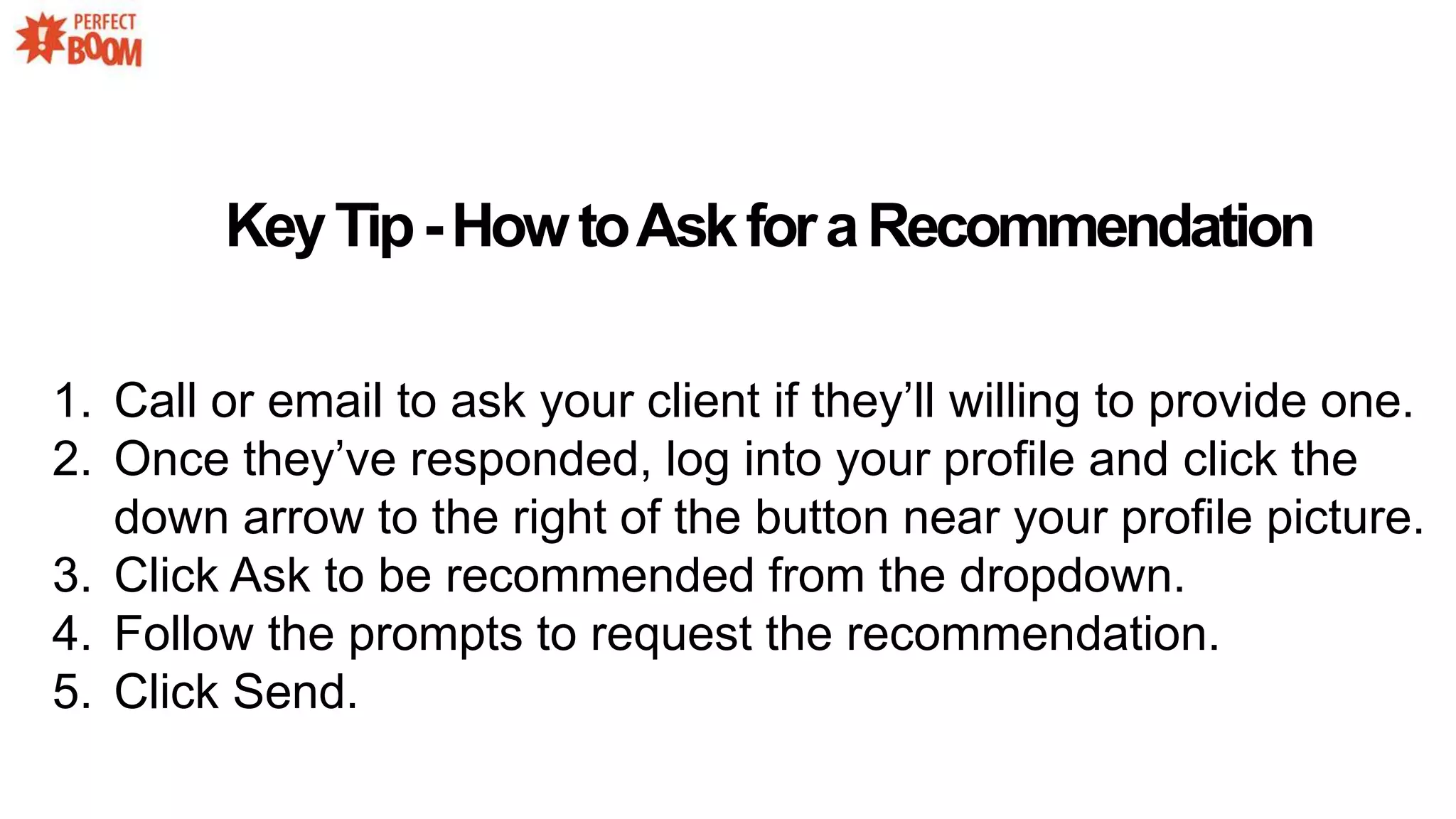 KeyTip-HowtoAskforaRecommendation
1. Call or email to ask your client if they’ll willing to provide one.
2. Once they’ve responded, log into your profile and click the
down arrow to the right of the button near your profile picture.
3. Click Ask to be recommended from the dropdown.
4. Follow the prompts to request the recommendation.
5. Click Send.
 