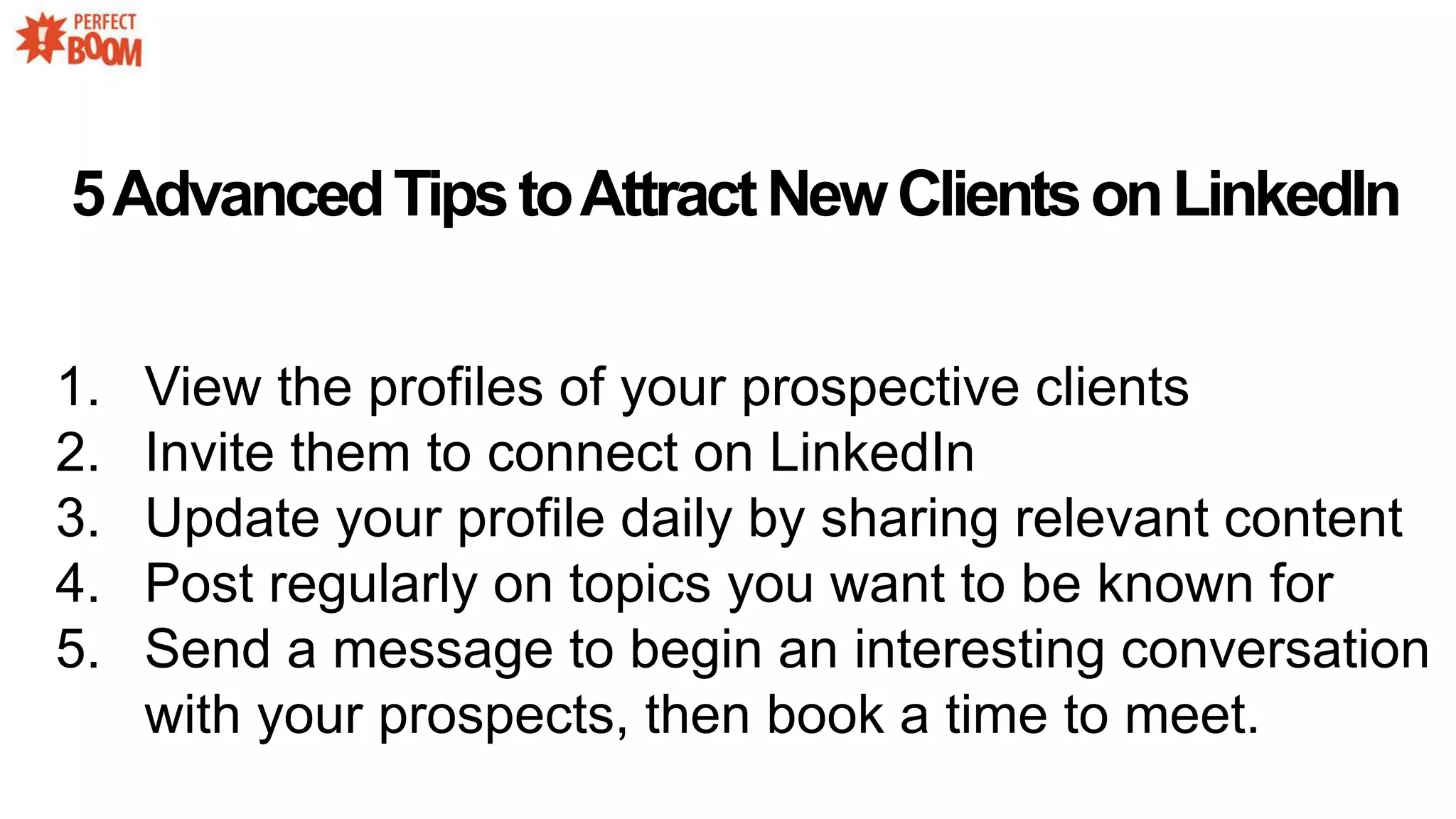 5AdvancedTipstoAttractNewClientsonLinkedIn
1. View the profiles of your prospective clients
2. Invite them to connect on LinkedIn
3. Update your profile daily by sharing relevant content
4. Post regularly on topics you want to be known for
5. Send a message to begin an interesting conversation
with your prospects, then book a time to meet.
 