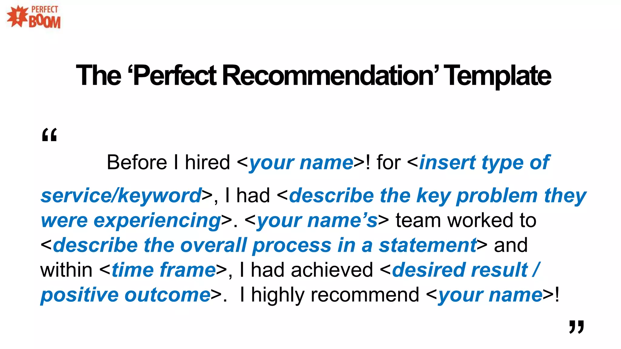 The‘PerfectRecommendation’Template
“ Before I hired <your name>! for <insert type of
service/keyword>, I had <describe the key problem they
were experiencing>. <your name’s> team worked to
<describe the overall process in a statement> and
within <time frame>, I had achieved <desired result /
positive outcome>. I highly recommend <your name>!
 