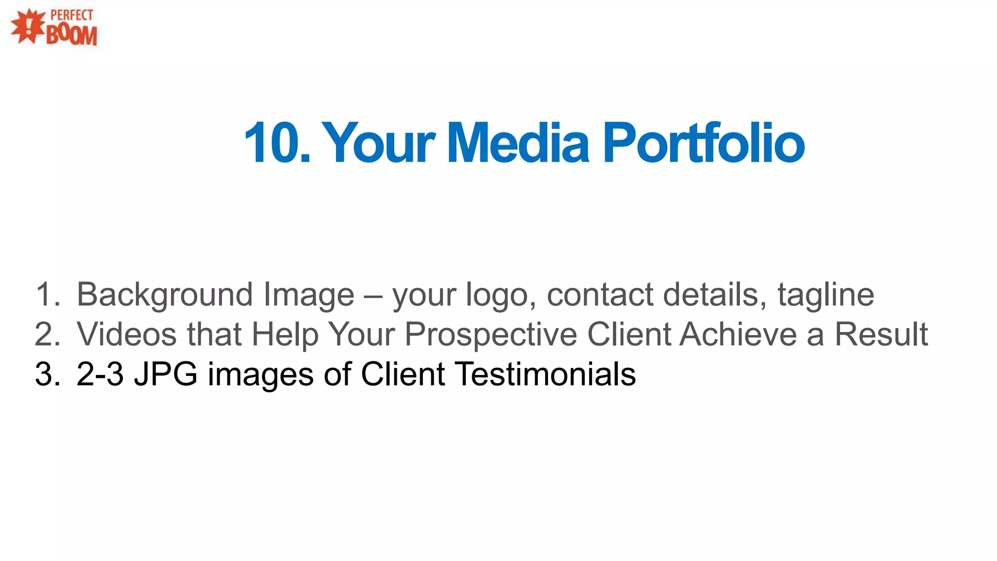 1. Background Image – your logo, contact details, tagline
2. Videos that Help Your Prospective Client Achieve a Result
3. 2-3 JPG images of Client Testimonials
10.Your Media Portfolio
 