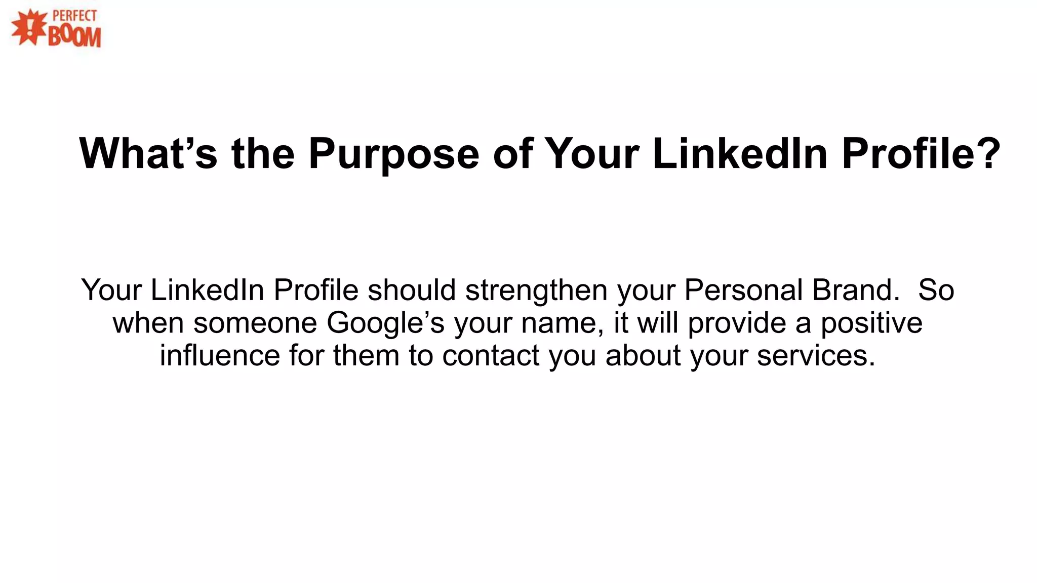 What’s the Purpose of Your LinkedIn Profile?
Your LinkedIn Profile should strengthen your Personal Brand. So
when someone Google’s your name, it will provide a positive
influence for them to contact you about your services.
 
