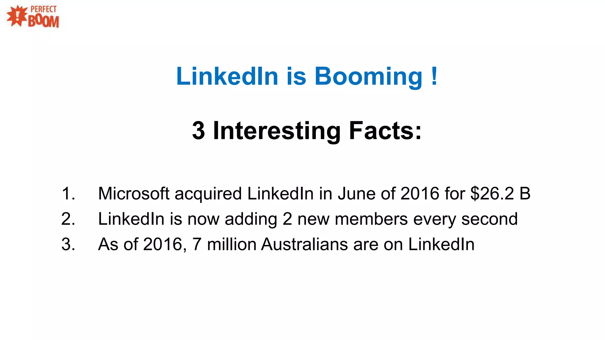 1. Microsoft acquired LinkedIn in June of 2016 for $26.2 B
2. LinkedIn is now adding 2 new members every second
3. As of 2016, 7 million Australians are on LinkedIn
LinkedIn is Booming !
3 Interesting Facts:
 