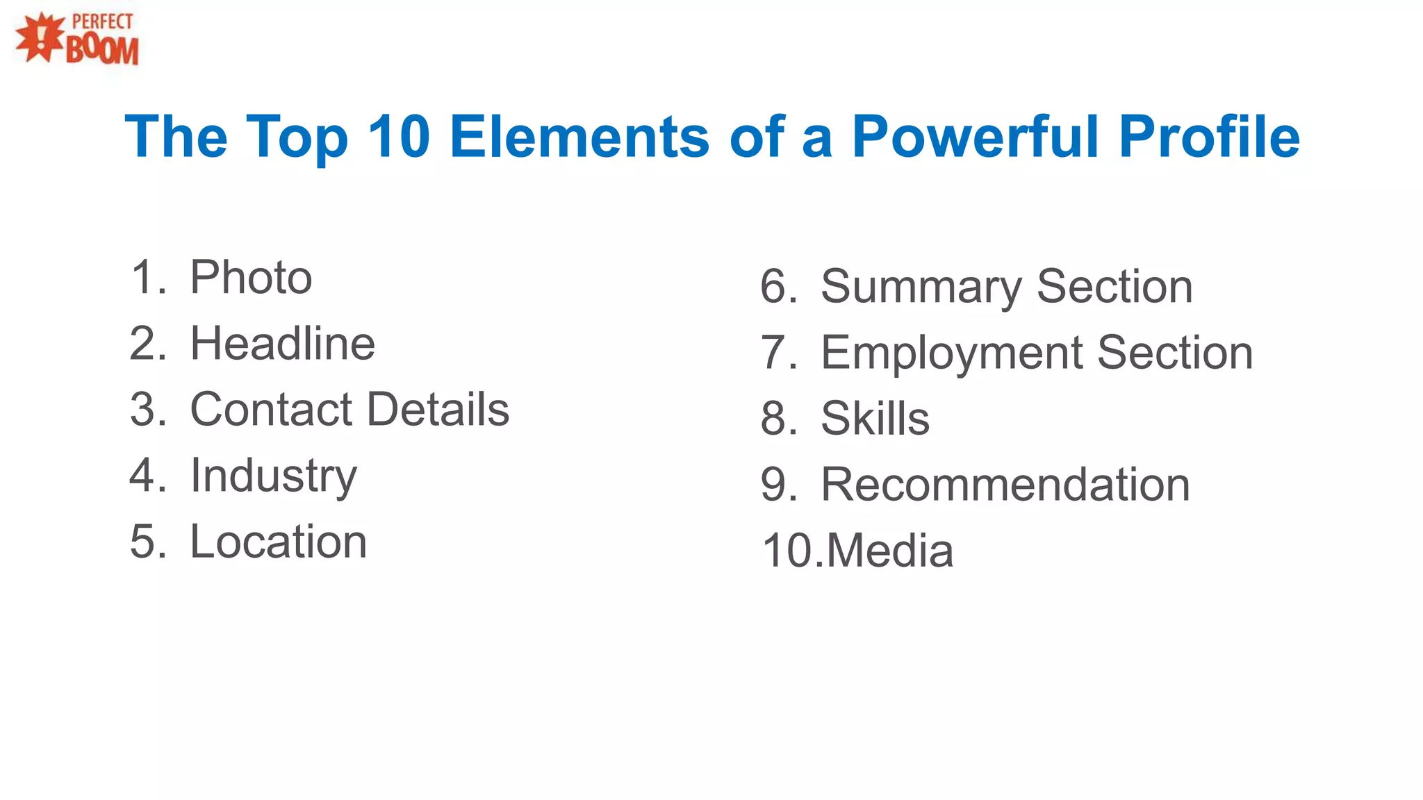 The Top 10 Elements of a Powerful Profile
1. Photo
2. Headline
3. Contact Details
4. Industry
5. Location
6. Summary Section
7. Employment Section
8. Skills
9. Recommendation
10.Media
 
