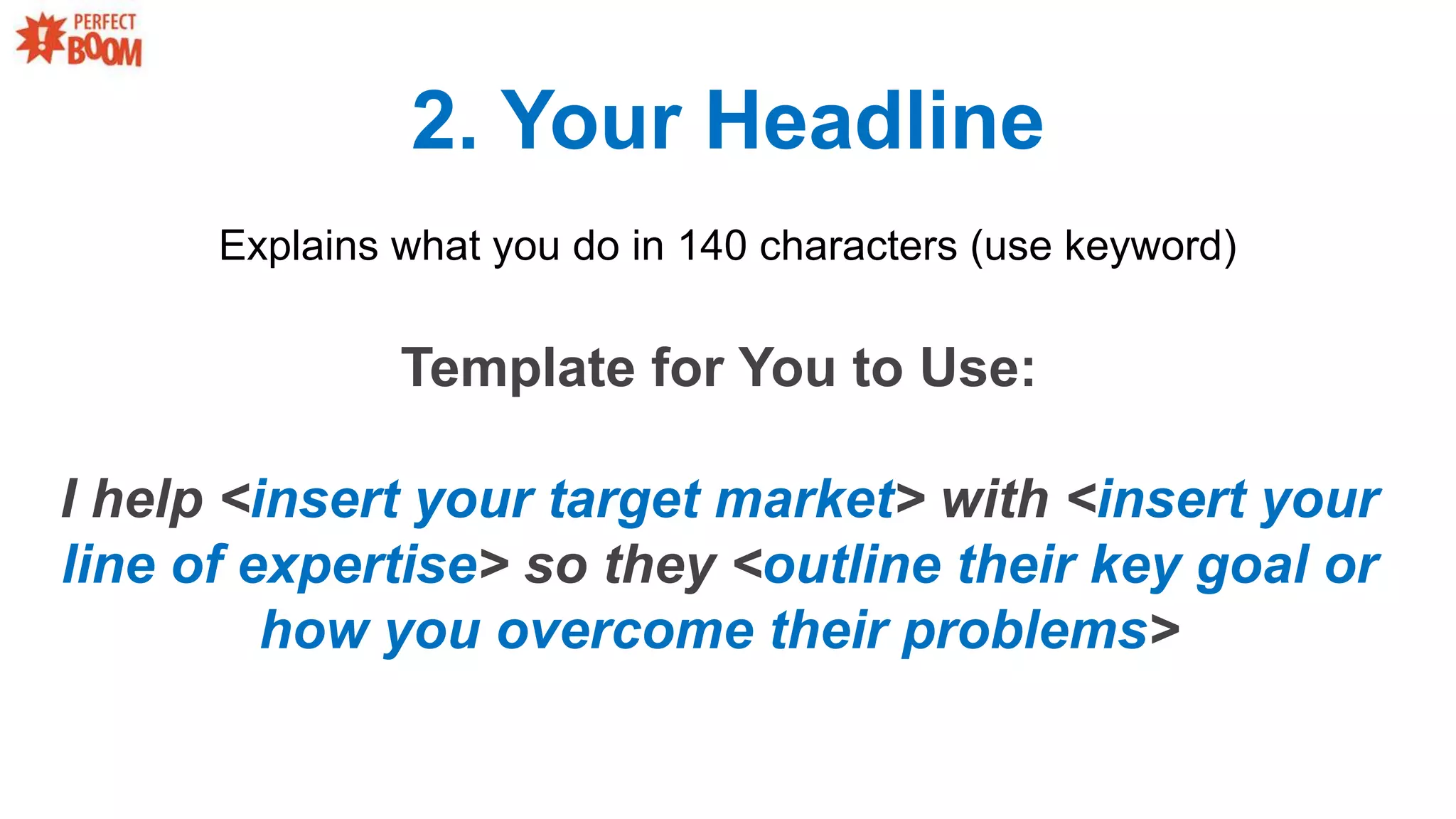 2. Your Headline
Explains what you do in 140 characters (use keyword)
Template for You to Use:
I help <insert your target market> with <insert your
line of expertise> so they <outline their key goal or
how you overcome their problems>
 