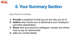 6.Your Summary Section
Key Points to Include:
1. Provide a snapshot of what you do and why you do it!
2. Outline what results youve delivered to your employers
and other stakeholders
3. Show what your previous colleagues, bosses and clients
have to say as testimonials
4. List your contact details
 
