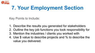 7. Your Employment Section
Key Points to Include:
1. Describe the results you generated for stakeholders
2. Outline the key job functions you took responsibility for
3. Mention the industries / clients you worked with
4. Use $ value to describe projects and % to describe the
value you delivered.
 