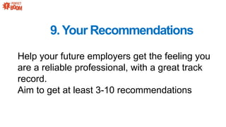 9.Your Recommendations
Help your future employers get the feeling you
are a reliable professional, with a great track
record.
Aim to get at least 3-10 recommendations
 