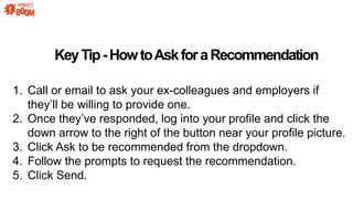 KeyTip-HowtoAskforaRecommendation
1. Call or email to ask your ex-colleagues and employers if
theyll be willing to provide one.
2. Once theyve responded, log into your profile and click the
down arrow to the right of the button near your profile picture.
3. Click Ask to be recommended from the dropdown.
4. Follow the prompts to request the recommendation.
5. Click Send.
 