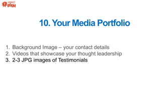 1. Background Image C your contact details
2. Videos that showcase your thought leadership
3. 2-3 JPG images of Testimonials
10.Your Media Portfolio
 