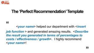 ThePerfectRecommendationTemplate
 <your name> helped our department with <insert
job function > and generated amazing results. <Describe
the result you generated in terms of percentages to
costs / effectiveness / growth>. I highly recommend
<your name>!
 