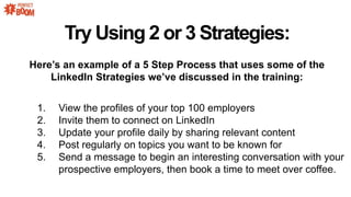 Heres an example of a 5 Step Process that uses some of the
LinkedIn Strategies weve discussed in the training:
1. View the profiles of your top 100 employers
2. Invite them to connect on LinkedIn
3. Update your profile daily by sharing relevant content
4. Post regularly on topics you want to be known for
5. Send a message to begin an interesting conversation with your
prospective employers, then book a time to meet over coffee.
Try Using 2 or 3 Strategies:
 
