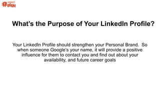 Whats the Purpose of Your LinkedIn Profile?
Your LinkedIn Profile should strengthen your Personal Brand. So
when someone Googles your name, it will provide a positive
influence for them to contact you and find out about your
availability, and future career goals
 