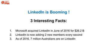 1. Microsoft acquired LinkedIn in June of 2016 for $26.2 B
2. LinkedIn is now adding 2 new members every second
3. As of 2016, 7 million Australians are on LinkedIn
LinkedIn is Booming !
3 Interesting Facts:
 
