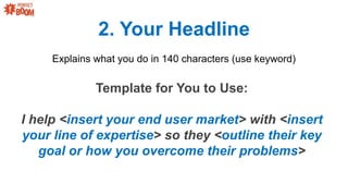 2. Your Headline
Explains what you do in 140 characters (use keyword)
Template for You to Use:
I help <insert your end user market> with <insert
your line of expertise> so they <outline their key
goal or how you overcome their problems>
 